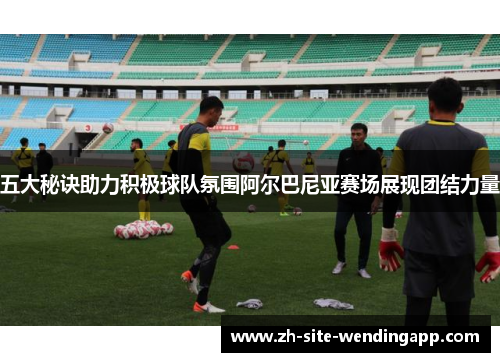 五大秘诀助力积极球队氛围阿尔巴尼亚赛场展现团结力量