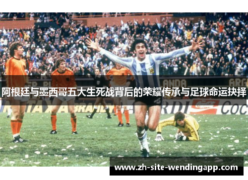 阿根廷与墨西哥五大生死战背后的荣耀传承与足球命运抉择