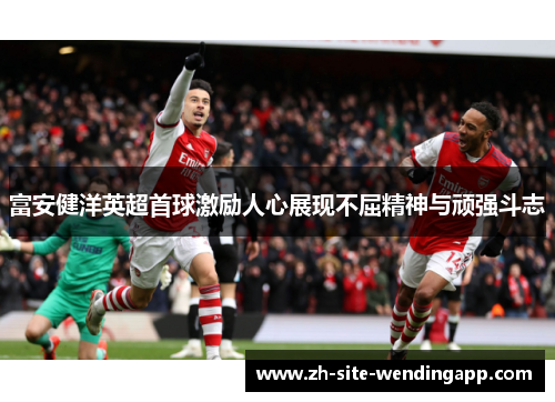 富安健洋英超首球激励人心展现不屈精神与顽强斗志 富安健洋英超首球激励人心展现不屈精神与顽强斗志