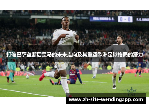 打破巴萨垄断后皇马的未来走向及其重塑欧洲足球格局的潜力