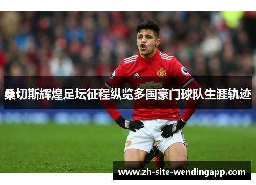 桑切斯辉煌足坛征程纵览多国豪门球队生涯轨迹