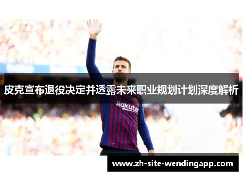 皮克宣布退役决定并透露未来职业规划计划深度解析
