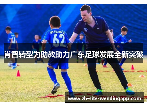肖智转型为助教助力广东足球发展全新突破 肖智转型为助教助力广东足球发展全新突破