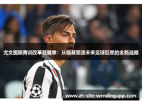 尤文图斯青训改革新篇章：从根基塑造未来足球巨星的全新战略