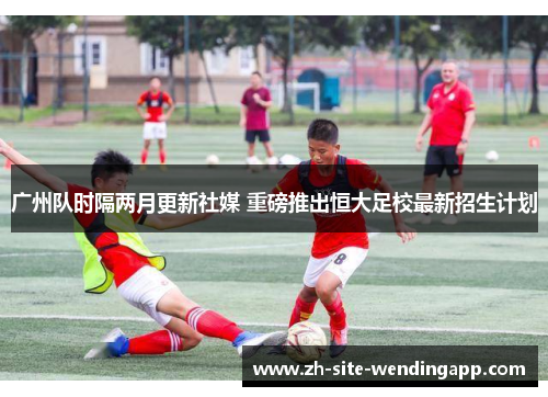 广州队时隔两月更新社媒 重磅推出恒大足校最新招生计划