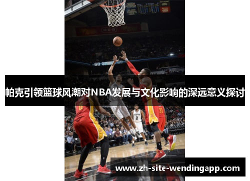 帕克引领篮球风潮对NBA发展与文化影响的深远意义探讨
