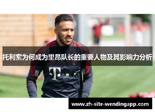 托利索为何成为里昂队长的重要人物及其影响力分析