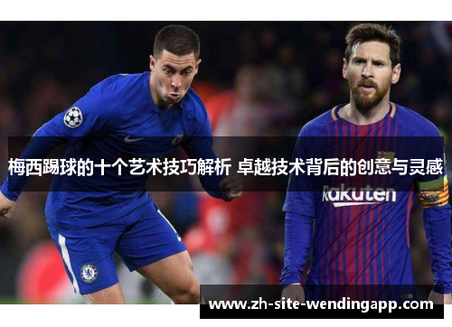 梅西踢球的十个艺术技巧解析 卓越技术背后的创意与灵感