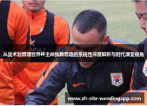 从战术到管理世界杯主帅执教思路的系统性深度解析与时代演变视角 从战术到管理世界杯主帅执教思路的系统性深度解析与时代演变视角