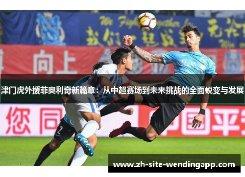 津门虎外援菲奥利奇新篇章：从中超赛场到未来挑战的全面蜕变与发展