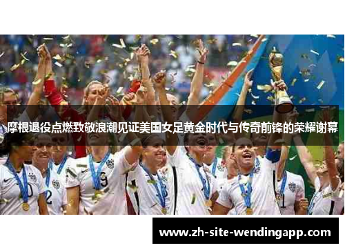 摩根退役点燃致敬浪潮见证美国女足黄金时代与传奇前锋的荣耀谢幕