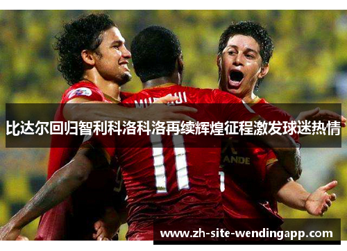 比达尔回归智利科洛科洛再续辉煌征程激发球迷热情