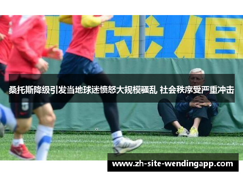 桑托斯降级引发当地球迷愤怒大规模骚乱 社会秩序受严重冲击