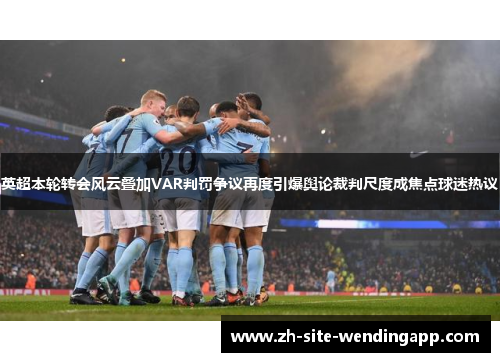 英超本轮转会风云叠加VAR判罚争议再度引爆舆论裁判尺度成焦点球迷热议
