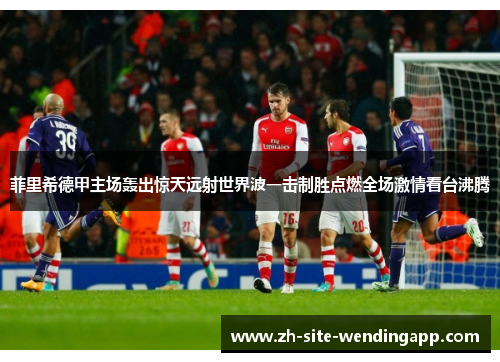 菲里希德甲主场轰出惊天远射世界波一击制胜点燃全场激情看台沸腾