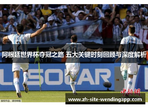 阿根廷世界杯夺冠之路 五大关键时刻回顾与深度解析