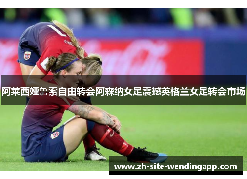 阿莱西娅鲁索自由转会阿森纳女足震撼英格兰女足转会市场