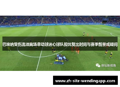 巴埃纳受伤流泪离场牵动球迷心球队担忧复出时间与赛季前景成疑问 巴埃纳受伤流泪离场牵动球迷心球队担忧复出时间与赛季前景成疑问