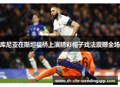 库尼亚在斯坦福桥上演精彩帽子戏法震撼全场 库尼亚在斯坦福桥上演精彩帽子戏法震撼全场